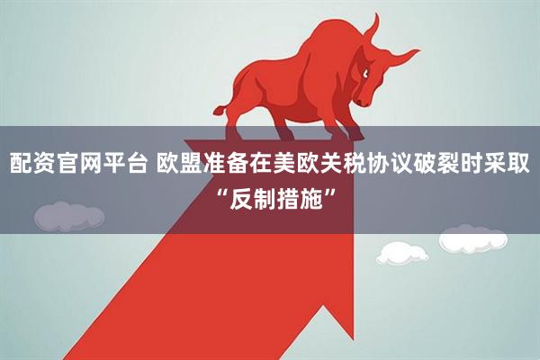 配资官网平台 欧盟准备在美欧关税协议破裂时采取 “反制措施”