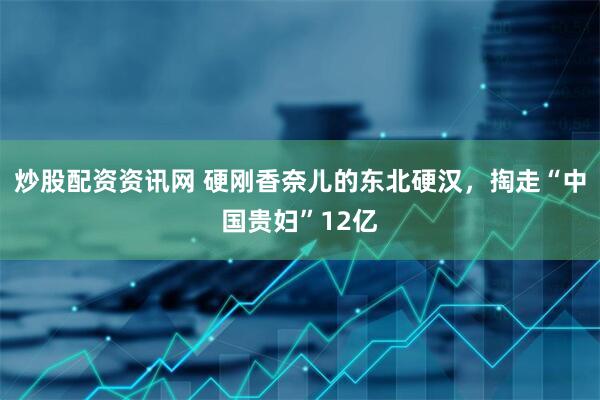 炒股配资资讯网 硬刚香奈儿的东北硬汉，掏走“中国贵妇”12亿