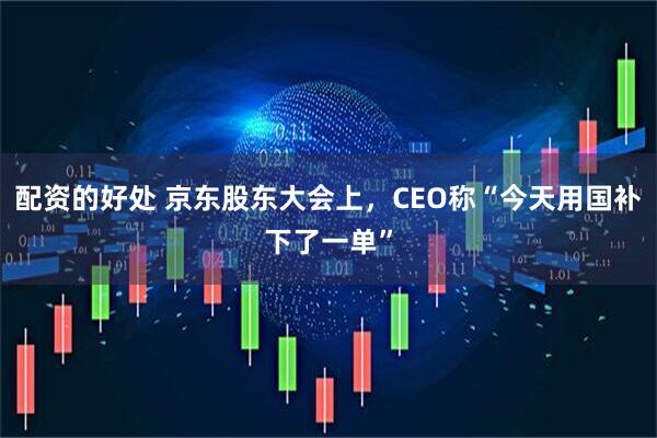配资的好处 京东股东大会上，CEO称“今天用国补下了一单”