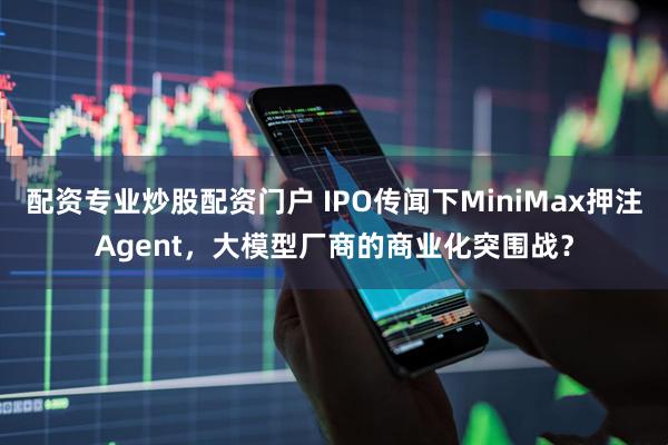 配资专业炒股配资门户 IPO传闻下MiniMax押注Agent，大模型厂商的商业化突围战？