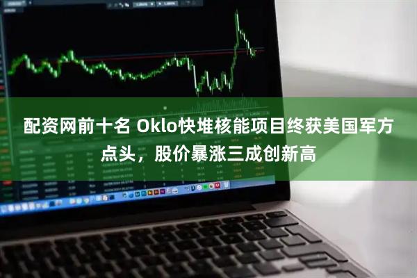 配资网前十名 Oklo快堆核能项目终获美国军方点头，股价暴涨三成创新高
