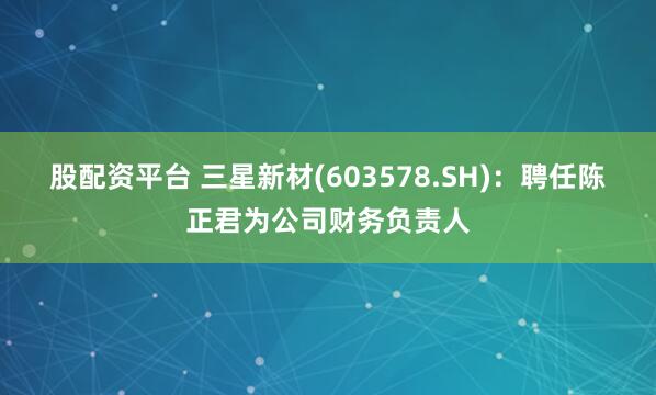 股配资平台 三星新材(603578.SH)：聘任陈正君为公司财务负责人