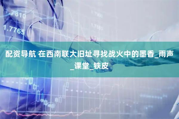 配资导航 在西南联大旧址寻找战火中的墨香_雨声_课堂_铁皮