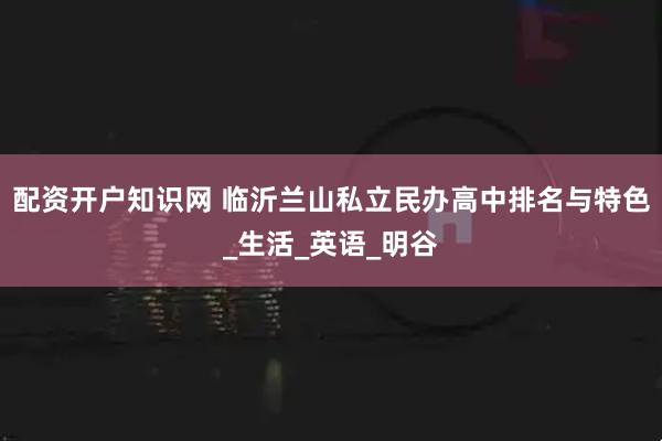 配资开户知识网 临沂兰山私立民办高中排名与特色_生活_英语_明谷