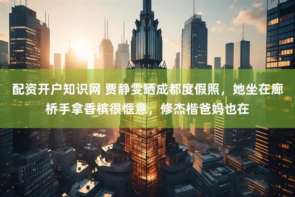 配资开户知识网 贾静雯晒成都度假照，她坐在廊桥手拿香槟很惬意，修杰楷爸妈也在