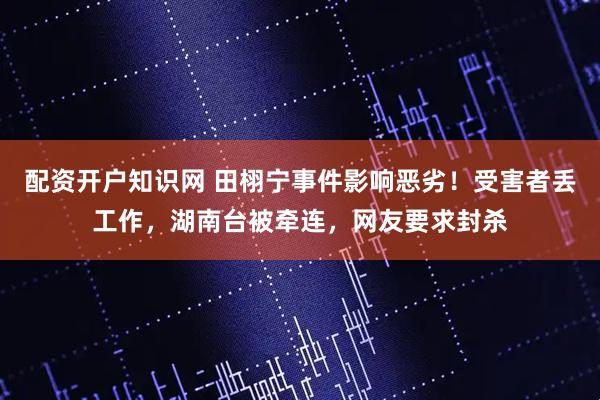 配资开户知识网 田栩宁事件影响恶劣！受害者丢工作，湖南台被牵连，网友要求封杀