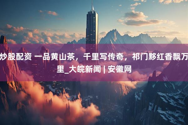 炒股配资 一品黄山茶，千里写传奇，祁门黟红香飘万里_大皖新闻 | 安徽网