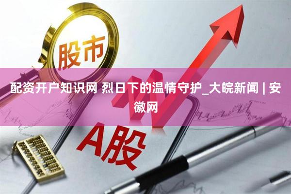 配资开户知识网 烈日下的温情守护_大皖新闻 | 安徽网