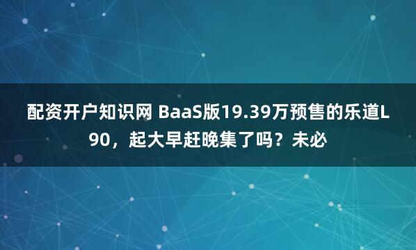 配资开户知识网 BaaS版19.39万预售的乐道L90，起大早赶晚集了吗？未必