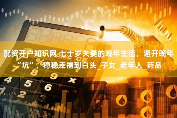 配资开户知识网 七十岁夫妻的晚年生活，避开晚年“坑”，稳稳幸福到白头_子女_老年人_药品