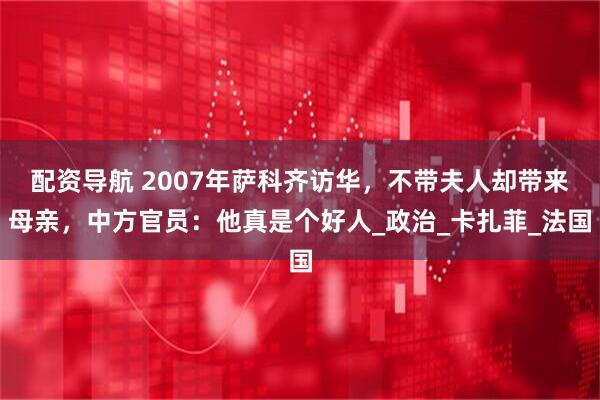 配资导航 2007年萨科齐访华，不带夫人却带来母亲，中方官员：他真是个好人_政治_卡扎菲_法国
