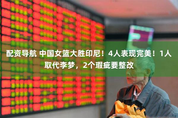 配资导航 中国女篮大胜印尼！4人表现完美！1人取代李梦，2个瑕疵要整改