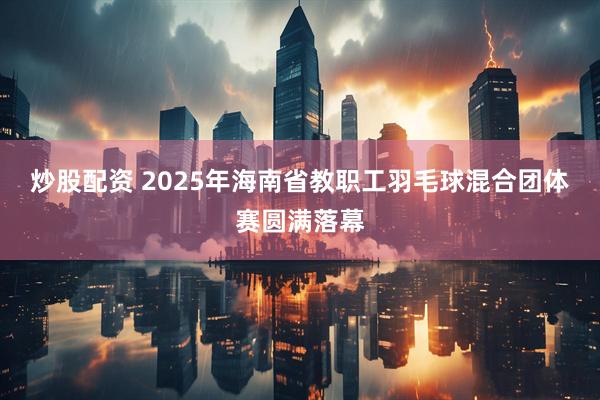 炒股配资 2025年海南省教职工羽毛球混合团体赛圆满落幕