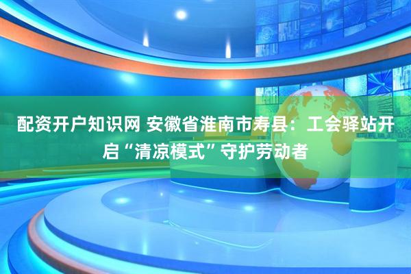 配资开户知识网 安徽省淮南市寿县：工会驿站开启“清凉模式”守护劳动者