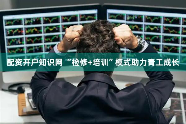 配资开户知识网 “检修+培训”模式助力青工成长