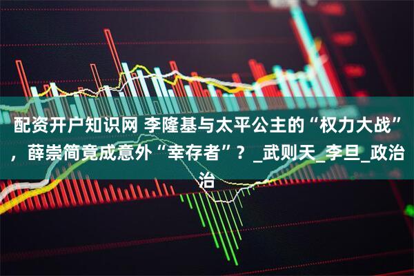 配资开户知识网 李隆基与太平公主的“权力大战”，薛崇简竟成意外“幸存者”？_武则天_李旦_政治