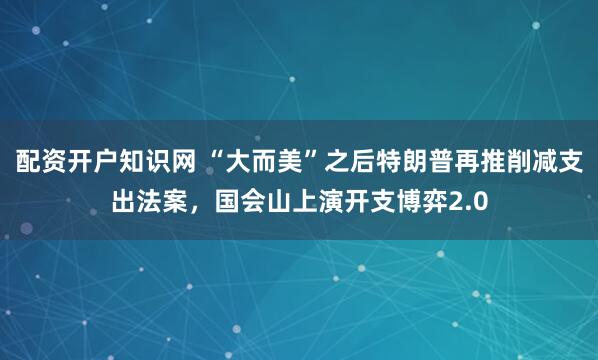 配资开户知识网 “大而美”之后特朗普再推削减支出法案，国会山上演开支博弈2.0