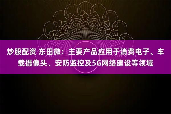 炒股配资 东田微：主要产品应用于消费电子、车载摄像头、安防监控及5G网络建设等领域