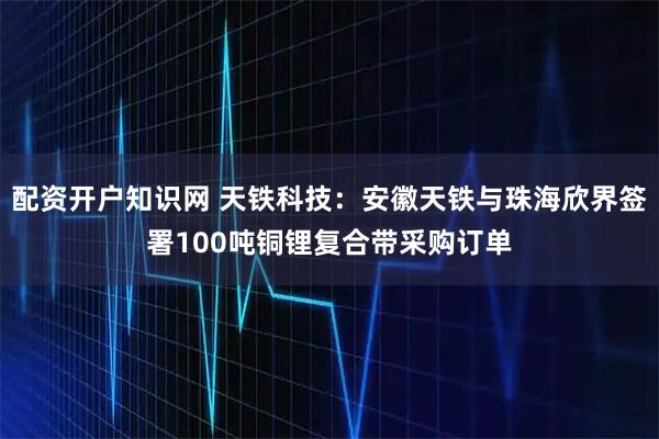 配资开户知识网 天铁科技：安徽天铁与珠海欣界签署100吨铜锂复合带采购订单
