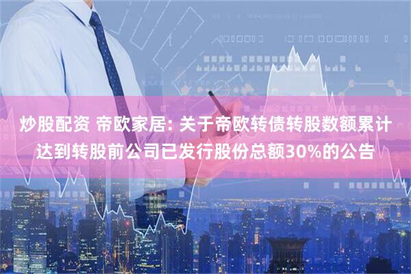 炒股配资 帝欧家居: 关于帝欧转债转股数额累计达到转股前公司已发行股份总额30%的公告