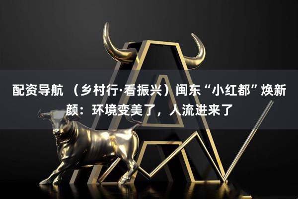 配资导航 （乡村行·看振兴）闽东“小红都”焕新颜：环境变美了，人流进来了