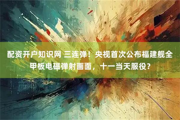 配资开户知识网 三连弹！央视首次公布福建舰全甲板电磁弹射画面，十一当天服役？