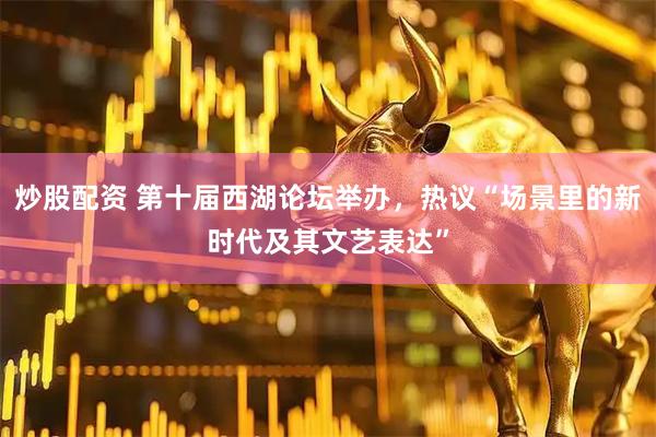 炒股配资 第十届西湖论坛举办，热议“场景里的新时代及其文艺表达”