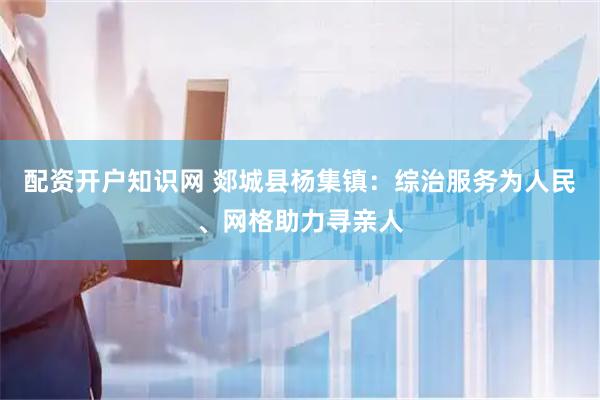 配资开户知识网 郯城县杨集镇：综治服务为人民、网格助力寻亲人
