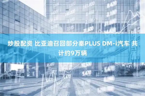 炒股配资 比亚迪召回部分秦PLUS DM-i汽车 共计约9万辆