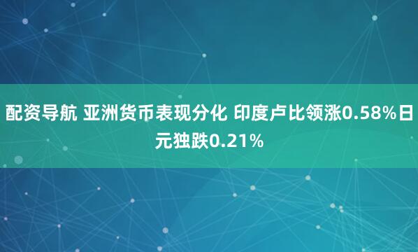 配资导航 亚洲货币表现分化 印度卢比领涨0.58%日元独跌0.21%